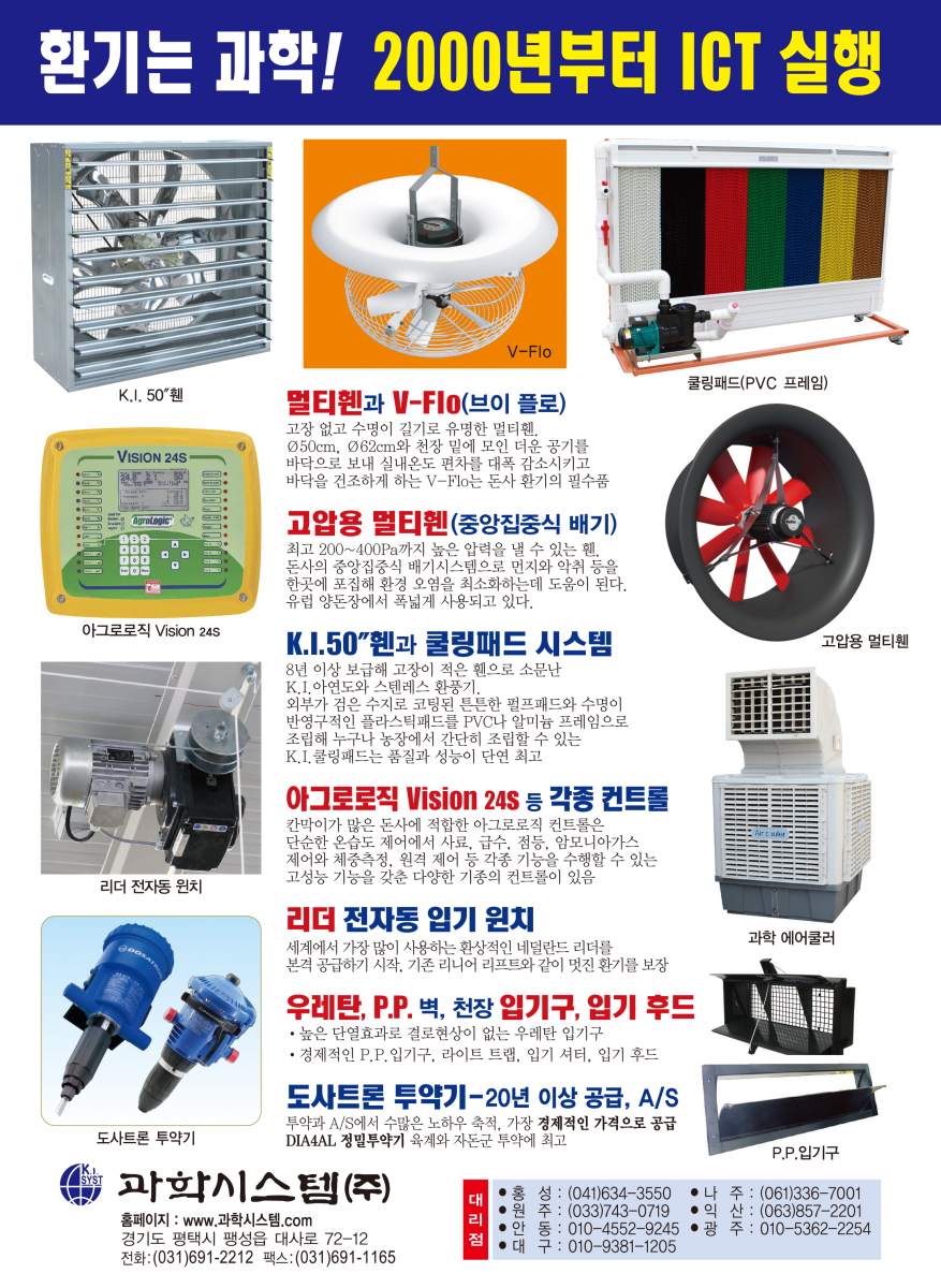 환기는 과학! 2000년부터 ICT 실행 멀티휀V-FIo 천장 밑 더운공기를 바닥으로 내려보내 난방비를 30% 절감하고 깔짚을 보송보송하게 건조시켜 줍니다. 멀티휀 벽휀과 지붕휀 가스와 습기가 많은 돈사환기에 30년을 사용해도 변함없이 잘 돌아가는 멀티휀, 지붕휀은 베아링에 하중이 크게 실리므로 고강도 초정밀 베아링을 사용하는 멀티휀의 수명이 월등히 깁니다. 성능이 입증된 문터스휀 입증된 성능과 충분한 부품 확보, 앞선 서비스 풍량 : 42,125㎥/시 1.5마력, 효율 : 34.5㎥/와트 K.I. 환기휀과 조립된 쿨링패드 유럽산 휀과 성능에서 차이를 발견하기 어려울 정도의 우수한 OEM 제품으로 2년간 품질을 보증합니다. 쿨링패드와 프레임이 완전 조립된 다양한 규격의 쿨링패드 세트를 공급, 농가에서 직접 설치할 수 있습니다. 각종 IGT 컨트롤 16년째 공급 각종 IGT 컨트롤 16년째 공급 * 환기제어는 물론 급이, 급수, 점등제어, 사료계량, 체중측정 등 각종기능을 24시간, 4계절 연속 제어하는 초아타임, Fancom 등 최고의 ICT 컨트롤과 가격과 용도에 따른 각종 컨트롤 공급 최고의 바벨 전동윈치 급이 · 급수라인 환상적인 초아타임 리니어리프트 환기원치 바벨 전동윈치는 견고한 이태리 바벨 감속기를 사용해서 고장이 적고 무게가 가벼워 설치가 쉽습니다. 계사 돈사용 각종 입배기구 중·대형, 천장용 플라스틱 입기구 등 각종 입배기구와 라이트 트랩(차광) 및 50 입기 셔터, 후드 등 KI. 프라스틱 자돈망 순수 P.P.신소재를 사용한 프라스틱 자돈망으로 부드럽고 튼튼함. 규격: 600 * 400mm 초특가 30% 할인 과학시스템(주) 경기도 평택시 팽성읍 대사로 72-12 전화:(031)691-2212 팩스:(031)691-1165 E-mail : mh.kisystem@daum.net 대리점 홍성:(041)634-3550 나 주:(061)336-7001 원주 : (033)743-0719 익산 : (063)857-2201 안동 : 010-4552-9245 광 주 : 010-5362-2254 대구 : 010-9381-1205