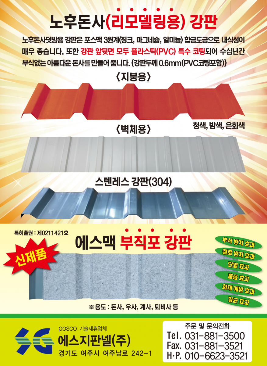 돈사전용 에스맥 판넬 - 녹(부식) 걱정, 화재(불) 걱정, 단열 걱정 다 해결 돼지, 지금까지 볼 수 없었던 완벽한 돈사용 판넬 출시! 외벽판 : 융용 아연강판 대비 5배 이상 내식성이 좋아 암모니아가스, 산성비에 효과, 특히 절단면의 부식방지에 매우 좋음/단열재 : 난연 및 불연재로 화재(불)에 강하고 단열 효과 매우 좋음/내벽판 : 강력한 고강도 알루미늄판(5182H42)으로 암모니아가스 분뇨나 다습한 돈사 내부에도 전혀 녹슬지 않습니다.(20년 이상 보상)/특허(실용신안) 2017-0002632 POSCO 기술제휴업체 에스지판넬공업(주) (주)맥씨엔에스 경기도 여주시 여주남로 242-1 Tel.031-881-3520 Fax.031-881-3521 주문 및 문의전화 : 031-881-3500