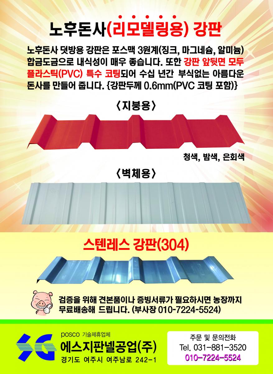 돈사전용 에스맥 판넬 - 녹(부식) 걱정, 화재(불) 걱정, 단열 걱정 다 해결 돼지, 지금까지 볼 수 없었던 완벽한 돈사용 판넬 출시! 외벽판 : 융용 아연강판 대비 5배 이상 내식성이 좋아 암모니아가스, 산성비에 효과, 특히 절단면의 부식방지에 매우 좋음/단열재 : 난연 및 불연재로 화재(불)에 강하고 단열 효과 매우 좋음/내벽판 : 강력한 고강도 알루미늄판(5182H42)으로 암모니아가스 분뇨나 다습한 돈사 내부에도 전혀 녹슬지 않습니다.(20년 이상 보상)/특허(실용신안) 2017-0002632 POSCO 기술제휴업체 에스지판넬공업(주) (주)맥씨엔에스 경기도 여주시 여주남로 242-1 Tel.031-881-3520 Fax.031-881-3521 주문 및 문의전화 : 031-881-3500