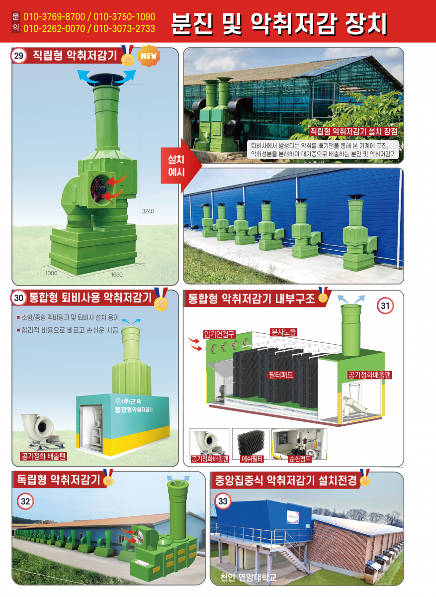 분진 및 악취저감 장치 악취제거 환기 통합 시스템 연암대학교 공동개발 국내최초 개발 발명특허 통합형 (액비탱크 및 퇴비사용) 통합 환기로 여유 공간에 통합형 악취저감기 설치가능 축사의 증축 및 면적에 따라 농장의 구조 및 분위기에 맞게 설치 가능 (주)근옥 충남 논산시 은진면 안심로 277번길 32 TEL:041-742-1904 FAX:041-742-4572 본사 영업부 010-3769-8700 영업설치 010-2262-0070