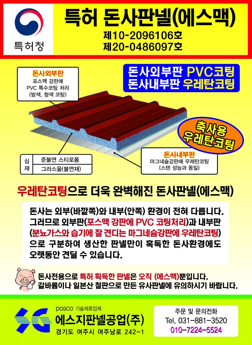특허 돈사판넬(에스맥) - 녹(부식) 걱정, 화재(불) 걱정, 단열 걱정 다 해결 돼지, 지금까지 볼 수 없었던 완벽한 돈사용 판넬 출시! 외벽판 : 융용 아연강판 대비 5배 이상 내식성이 좋아 암모니아가스, 산성비에 효과, 특히 절단면의 부식방지에 매우 좋음/단열재 : 난연 및 불연재로 화재(불)에 강하고 단열 효과 매우 좋음/내벽판 : 강력한 고강도 알루미늄판(5182H42)으로 암모니아가스 분뇨나 다습한 돈사 내부에도 전혀 녹슬지 않습니다.(20년 이상 보상)/특허(실용신안) 2017-0002632 POSCO 기술제휴업체 에스지판넬공업(주) (주)맥씨엔에스 경기도 여주시 여주남로 242-1 Tel.031-881-3520 Fax.031-881-3521 주문 및 문의전화 : 031-881-3500
