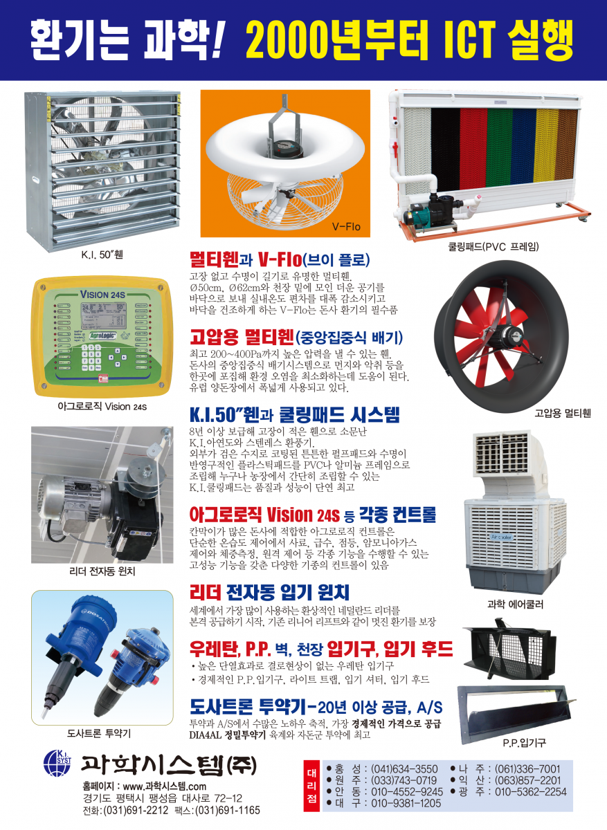 환기는 과학! 2000년부터 ICT 실행 멀티휀V-FIo 천장 밑 더운공기를 바닥으로 내려보내 난방비를 30% 절감하고 깔짚을 보송보송하게 건조시켜 줍니다. 멀티휀 벽휀과 지붕휀 가스와 습기가 많은 돈사환기에 30년을 사용해도 변함없이 잘 돌아가는 멀티휀, 지붕휀은 베아링에 하중이 크게 실리므로 고강도 초정밀 베아링을 사용하는 멀티휀의 수명이 월등히 깁니다. 성능이 입증된 문터스휀 입증된 성능과 충분한 부품 확보, 앞선 서비스 풍량 : 42,125㎥/시 1.5마력, 효율 : 34.5㎥/와트 K.I. 환기휀과 조립된 쿨링패드 유럽산 휀과 성능에서 차이를 발견하기 어려울 정도의 우수한 OEM 제품으로 2년간 품질을 보증합니다. 쿨링패드와 프레임이 완전 조립된 다양한 규격의 쿨링패드 세트를 공급, 농가에서 직접 설치할 수 있습니다. 각종 IGT 컨트롤 16년째 공급 각종 IGT 컨트롤 16년째 공급 * 환기제어는 물론 급이, 급수, 점등제어, 사료계량, 체중측정 등 각종기능을 24시간, 4계절 연속 제어하는 초아타임, Fancom 등 최고의 ICT 컨트롤과 가격과 용도에 따른 각종 컨트롤 공급 최고의 바벨 전동윈치 급이 · 급수라인 환상적인 초아타임 리니어리프트 환기원치 바벨 전동윈치는 견고한 이태리 바벨 감속기를 사용해서 고장이 적고 무게가 가벼워 설치가 쉽습니다. 계사 돈사용 각종 입배기구 중·대형, 천장용 플라스틱 입기구 등 각종 입배기구와 라이트 트랩(차광) 및 50 입기 셔터, 후드 등 KI. 프라스틱 자돈망 순수 P.P.신소재를 사용한 프라스틱 자돈망으로 부드럽고 튼튼함. 규격: 600 * 400mm 초특가 30% 할인 과학시스템(주) 경기도 평택시 팽성읍 대사로 72-12 전화:(031)691-2212 팩스:(031)691-1165 E-mail : mh.kisystem@daum.net 대리점 홍성:(041)634-3550 나 주:(061)336-7001 원주 : (033)743-0719 익산 : (063)857-2201 안동 : 010-4552-9245 광 주 : 010-5362-2254 대구 : 010-9381-1205