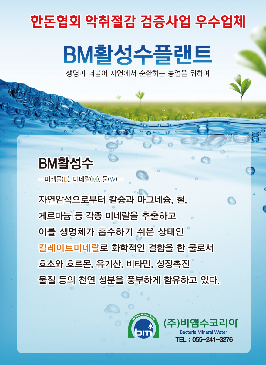 한돈협회 악취절감 검증사업 우수업체 BM활성수플랜트 생명과 더불어 자연에서 순환하는 농업을 위하여 BM활성수 기대효과 • 음용수개선으로 가축의 장내미생물 안정화를 도모 한다. 악취제거 · 축사 미생물의 균형을 이루어 항생물질 상용을 억제 한다. 가축 건강증진 • 사료효율이 증대 된다. 사료비 절감 • 조사료의 발효를 증대시킨다. 노동력 절감 ·분뇨를 양질의 퇴비로 재활용 한다자원 리사이클 | • 길항작용으로 인한 가축의 질병발생을 감소 → 건강증진 ・양돈 중량 증가 및 질 개선 → 경제력 증진 유도반응 BM활성수 경제적 특성 • 미생물이 가진 특성보다 미생물과 칼슘, 게르마늄, 마그네슘, 철 등 각종 미네랄 성분과 효소 등이 함께 포함되어 있어 성분 자체가 차별화 되어 있음 • 배양실 등 별도의 건축물 설치가 불 필요 설치비용 절감 •BM활성수는 전문인력 없이 자체 자동으로 배양 → 인건비 절감 • BM활성주는 별도의 유통기간 없이 오랜 기간 보존 → 경제적 · 운영경비 저럼으로 많은 양을 생산 · 사용 → 경영비 절감 · 농장규모에 맞는 맞춤형 생산시설 설치 → 사업비 절감 • 가축 생육촉진 → 조기 출하로 생산성 증대 및 자금회전 양호 • 축사의 악취 · 폐수 저감, 파리발생 억제 → 축사환경개선 · 민원해결 • 축사 깔짚 비용절감 → 경영비 절감 • 각종 전염병 등에 대한 면역성 강화 → 가축 건강증진 및 경영비 절감 (주)비엠수코리아 Bacteria Mineral Water TEL : 055-241-3276