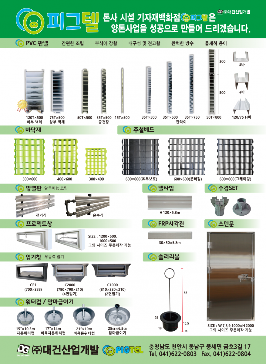 피그텔 돈사시설 기자재는 양돈사업을 성공으로 만들어 드립니다. 방열판 : 국내산 알리미늄 코팅, 공간난방에 유리, 부식에 강함, 높은 열전도율, 간편한 설치, 전기식, 보일러식 / 쿨링패드 : 무더운 혹서기 대비한 현명한 선택, 국내산 알루미늄 코팅, 다양한 사이즈 제작, 강한 내구성, 맞춤전문 시공, 외기 기화열로 온도를 낮춘 차가운 바람을 유입시켜 여름철 돈사 내부온도를 4~6℃정도 낮춤 / 온열베드 : 비용부담은 DOWN 안정성은 UP, 자돈의 설사 예방, 저렴한 전기요금, 고른 열 전달, 간편한 설치 / 입기창 : 스프링없이 무동력으로 열고 닫는 입기창 / 프로젝트창 : SIZE 1200X500, 1000X500 그외 사이즈 주문제작 가능 / 슬러리볼 / 스텐문 : SIZE : W7,8,9,1000 X H2000 그 외 사이즈 주문제작 가능 / PIGTEL 충청남도 천안시 동남구 풍세면 금호3길 17 Tel.041-622-0803, Fax.041-622-0804