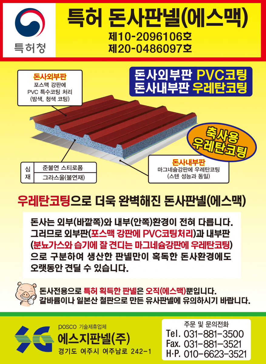 특허 돈사판넬(에스맥) - 녹(부식) 걱정, 화재(불) 걱정, 단열 걱정 다 해결 돼지, 지금까지 볼 수 없었던 완벽한 돈사용 판넬 출시! 외벽판 : 융용 아연강판 대비 5배 이상 내식성이 좋아 암모니아가스, 산성비에 효과, 특히 절단면의 부식방지에 매우 좋음/단열재 : 난연 및 불연재로 화재(불)에 강하고 단열 효과 매우 좋음/내벽판 : 강력한 고강도 알루미늄판(5182H42)으로 암모니아가스 분뇨나 다습한 돈사 내부에도 전혀 녹슬지 않습니다.(20년 이상 보상)/특허(실용신안) 2017-0002632 POSCO 기술제휴업체 에스지판넬공업(주) (주)맥씨엔에스 경기도 여주시 여주남로 242-1 Tel.031-881-3520 Fax.031-881-3521 주문 및 문의전화 : 031-881-3500