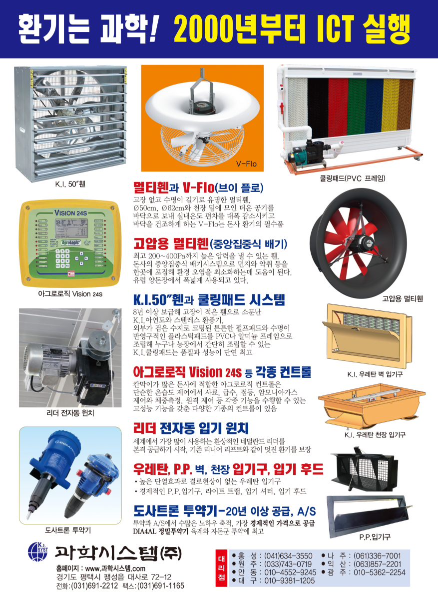 환기는 과학! 2000년부터 ICT 실행 멀티휀V-FIo 천장 밑 더운공기를 바닥으로 내려보내 난방비를 30% 절감하고 깔짚을 보송보송하게 건조시켜 줍니다. 멀티휀 벽휀과 지붕휀 가스와 습기가 많은 돈사환기에 30년을 사용해도 변함없이 잘 돌아가는 멀티휀, 지붕휀은 베아링에 하중이 크게 실리므로 고강도 초정밀 베아링을 사용하는 멀티휀의 수명이 월등히 깁니다. 성능이 입증된 문터스휀 입증된 성능과 충분한 부품 확보, 앞선 서비스 풍량 : 42,125㎥/시 1.5마력, 효율 : 34.5㎥/와트 K.I. 환기휀과 조립된 쿨링패드 유럽산 휀과 성능에서 차이를 발견하기 어려울 정도의 우수한 OEM 제품으로 2년간 품질을 보증합니다. 쿨링패드와 프레임이 완전 조립된 다양한 규격의 쿨링패드 세트를 공급, 농가에서 직접 설치할 수 있습니다. 각종 IGT 컨트롤 16년째 공급 각종 IGT 컨트롤 16년째 공급 * 환기제어는 물론 급이, 급수, 점등제어, 사료계량, 체중측정 등 각종기능을 24시간, 4계절 연속 제어하는 초아타임, Fancom 등 최고의 ICT 컨트롤과 가격과 용도에 따른 각종 컨트롤 공급 최고의 바벨 전동윈치 급이 · 급수라인 환상적인 초아타임 리니어리프트 환기원치 바벨 전동윈치는 견고한 이태리 바벨 감속기를 사용해서 고장이 적고 무게가 가벼워 설치가 쉽습니다. 계사 돈사용 각종 입배기구 중·대형, 천장용 플라스틱 입기구 등 각종 입배기구와 라이트 트랩(차광) 및 50 입기 셔터, 후드 등 KI. 프라스틱 자돈망 순수 P.P.신소재를 사용한 프라스틱 자돈망으로 부드럽고 튼튼함. 규격: 600 * 400mm 초특가 30% 할인 과학시스템(주) 경기도 평택시 팽성읍 대사로 72-12 전화:(031)691-2212 팩스:(031)691-1165 E-mail : mh.kisystem@daum.net 대리점 홍성:(041)634-3550 나 주:(061)336-7001 원주 : (033)743-0719 익산 : (063)857-2201 안동 : 010-4552-9245 광 주 : 010-5362-2254 대구 : 010-9381-1205