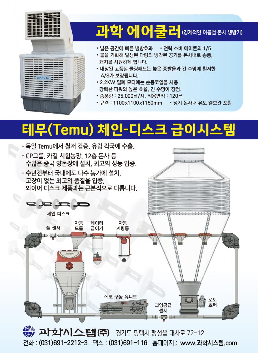 환기는 과학! 2000년부터 ICT 실행 멀티휀V-FIo 천장 밑 더운공기를 바닥으로 내려보내 난방비를 30% 절감하고 깔짚을 보송보송하게 건조시켜 줍니다. 멀티휀 벽휀과 지붕휀 가스와 습기가 많은 돈사환기에 30년을 사용해도 변함없이 잘 돌아가는 멀티휀, 지붕휀은 베아링에 하중이 크게 실리므로 고강도 초정밀 베아링을 사용하는 멀티휀의 수명이 월등히 깁니다. 성능이 입증된 문터스휀 입증된 성능과 충분한 부품 확보, 앞선 서비스 풍량 : 42,125㎥/시 1.5마력, 효율 : 34.5㎥/와트 K.I. 환기휀과 조립된 쿨링패드 유럽산 휀과 성능에서 차이를 발견하기 어려울 정도의 우수한 OEM 제품으로 2년간 품질을 보증합니다. 쿨링패드와 프레임이 완전 조립된 다양한 규격의 쿨링패드 세트를 공급, 농가에서 직접 설치할 수 있습니다. 각종 IGT 컨트롤 16년째 공급 각종 IGT 컨트롤 16년째 공급 * 환기제어는 물론 급이, 급수, 점등제어, 사료계량, 체중측정 등 각종기능을 24시간, 4계절 연속 제어하는 초아타임, Fancom 등 최고의 ICT 컨트롤과 가격과 용도에 따른 각종 컨트롤 공급 최고의 바벨 전동윈치 급이 · 급수라인 환상적인 초아타임 리니어리프트 환기원치 바벨 전동윈치는 견고한 이태리 바벨 감속기를 사용해서 고장이 적고 무게가 가벼워 설치가 쉽습니다. 계사 돈사용 각종 입배기구 중·대형, 천장용 플라스틱 입기구 등 각종 입배기구와 라이트 트랩(차광) 및 50 입기 셔터, 후드 등 KI. 프라스틱 자돈망 순수 P.P.신소재를 사용한 프라스틱 자돈망으로 부드럽고 튼튼함. 규격: 600 * 400mm 초특가 30% 할인 과학시스템(주) 경기도 평택시 팽성읍 대사로 72-12 전화:(031)691-2212 팩스:(031)691-1165 E-mail : mh.kisystem@daum.net 대리점 홍성:(041)634-3550 나 주:(061)336-7001 원주 : (033)743-0719 익산 : (063)857-2201 안동 : 010-4552-9245 광 주 : 010-5362-2254 대구 : 010-9381-1205